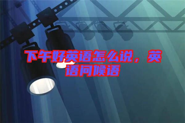 下午好英語(yǔ)怎么說(shuō)，英語(yǔ)問(wèn)候語(yǔ)
