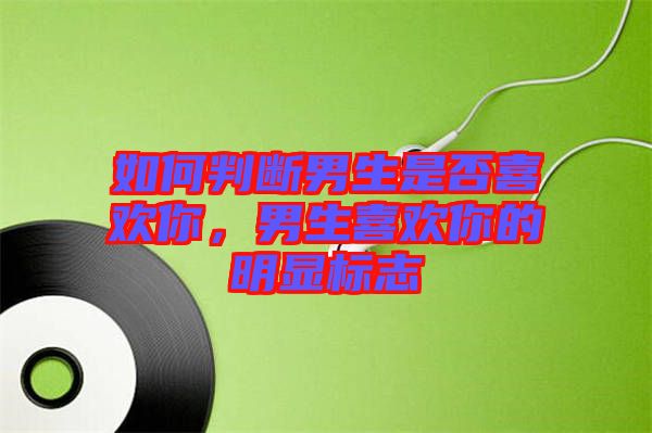 如何判斷男生是否喜歡你，男生喜歡你的明顯標(biāo)志