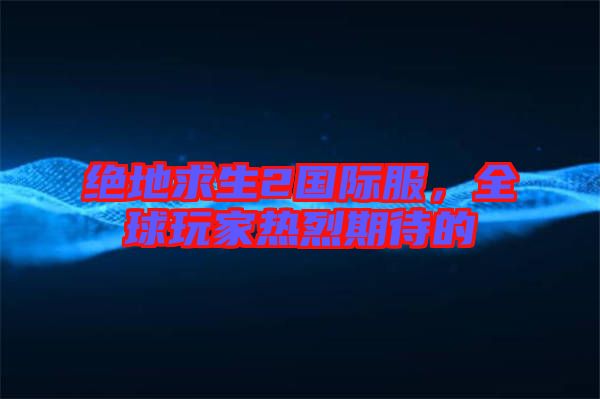 絕地求生2國際服，全球玩家熱烈期待的