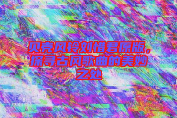 貝殼風(fēng)鈴劉惜君原版，探尋古風(fēng)歌曲的美妙之處
