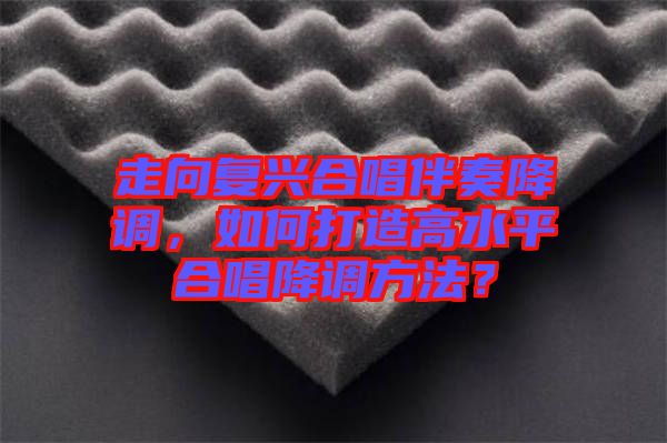 走向復(fù)興合唱伴奏降調(diào)，如何打造高水平合唱降調(diào)方法？