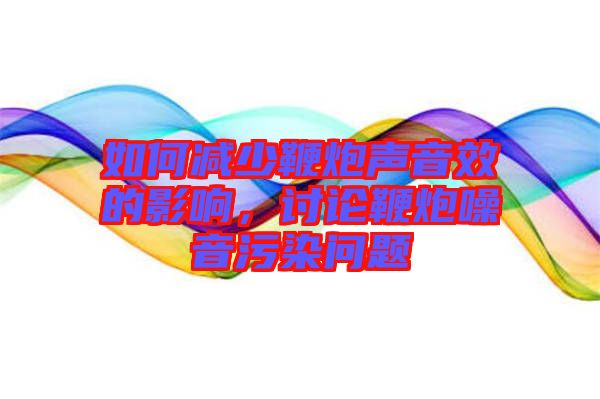 如何減少鞭炮聲音效的影響，討論鞭炮噪音污染問題