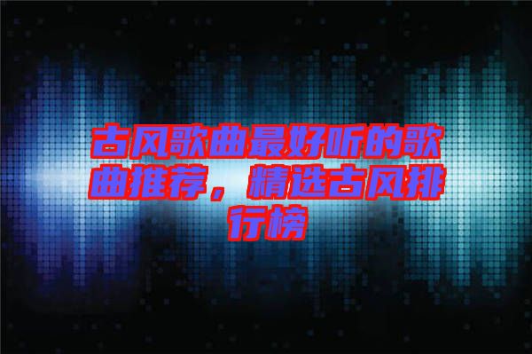 古風(fēng)歌曲最好聽(tīng)的歌曲推薦，精選古風(fēng)排行榜