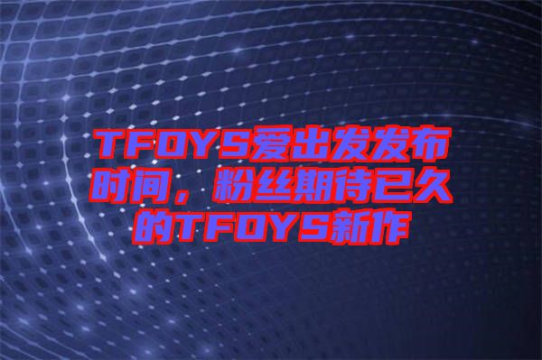 TFOYS愛(ài)出發(fā)發(fā)布時(shí)間，粉絲期待已久的TFOYS新作