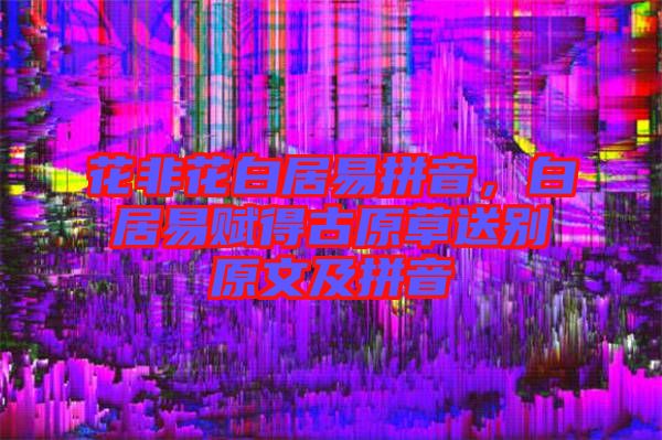 花非花白居易拼音，白居易賦得古原草送別原文及拼音