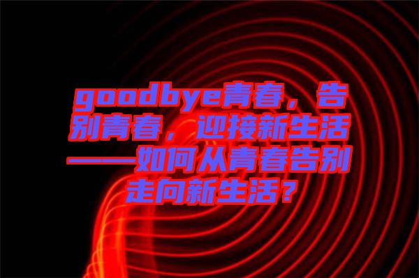 goodbye青春，告別青春，迎接新生活——如何從青春告別走向新生活？