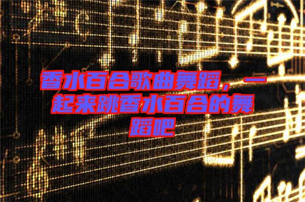香水百合歌曲舞蹈，一起來跳香水百合的舞蹈吧