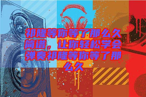 祁隆等你等了那么久簡譜，讓你輕松學(xué)會(huì)彈奏祁隆等你等了那么久