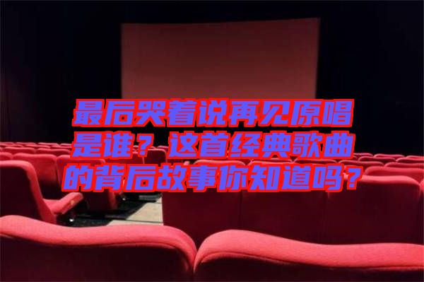 最后哭著說再見原唱是誰？這首經(jīng)典歌曲的背后故事你知道嗎？