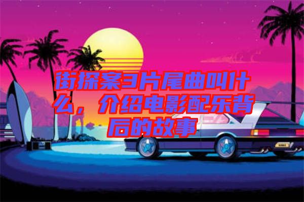 街探案3片尾曲叫什么，介紹電影配樂背后的故事
