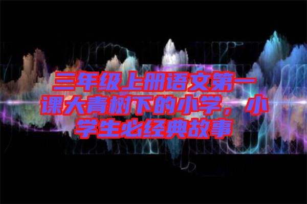 三年級(jí)上冊(cè)語文第一課大青樹下的小學(xué)，小學(xué)生必經(jīng)典故事
