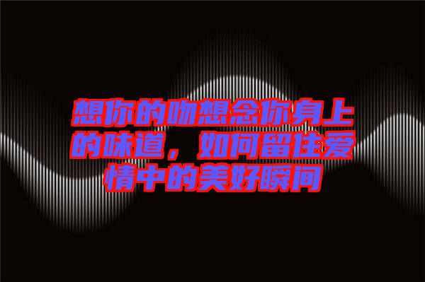 想你的吻想念你身上的味道，如何留住愛情中的美好瞬間
