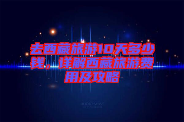 去西藏旅游10天多少錢，詳解西藏旅游費(fèi)用及攻略