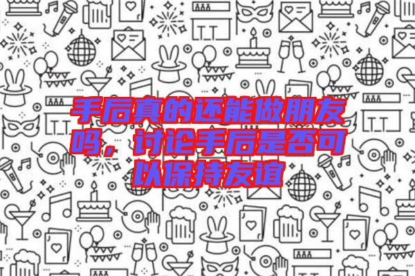 手后真的還能做朋友嗎，討論手后是否可以保持友誼