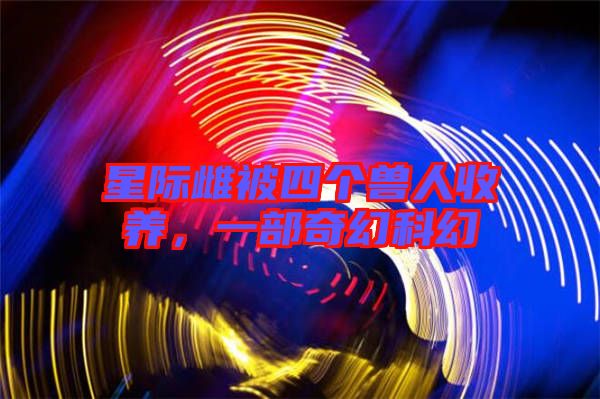 星際雌被四個獸人收養(yǎng)，一部奇幻科幻
