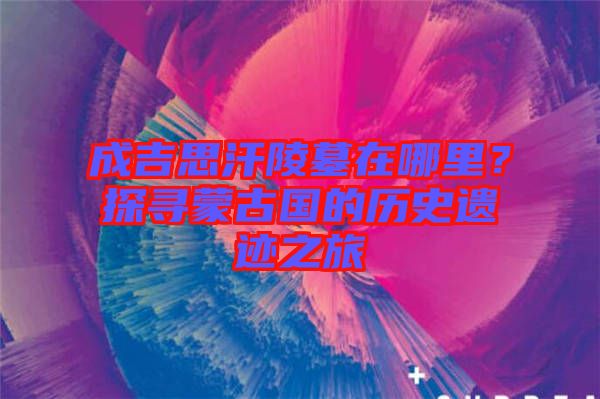 成吉思汗陵墓在哪里？探尋蒙古國的歷史遺跡之旅