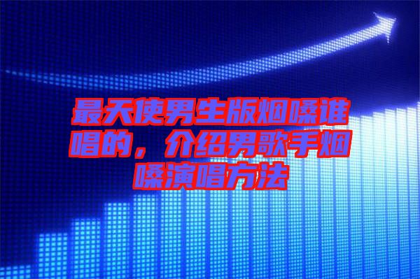 最天使男生版煙嗓誰唱的，介紹男歌手煙嗓演唱方法