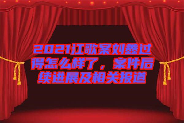 2021江歌案劉鑫過得怎么樣了，案件后續(xù)進(jìn)展及相關(guān)報(bào)道