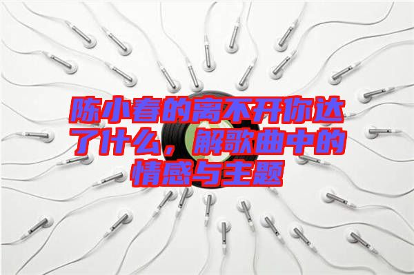 陳小春的離不開你達(dá)了什么，解歌曲中的情感與主題