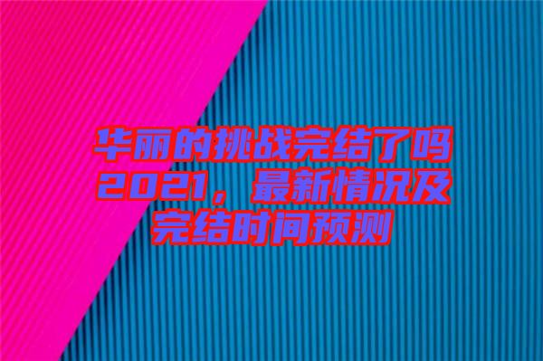 華麗的挑戰(zhàn)完結(jié)了嗎2021，最新情況及完結(jié)時(shí)間預(yù)測