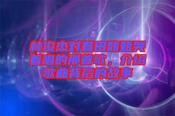 林俊杰對(duì)著田馥甄哭著唱的那首歌，介紹歌曲背后的故事