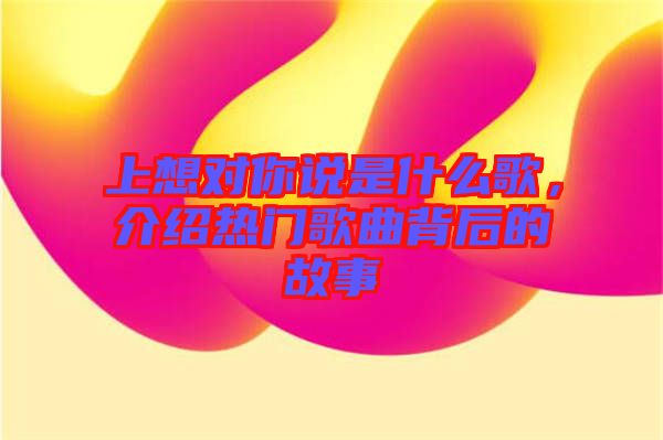 上想對你說是什么歌，介紹熱門歌曲背后的故事