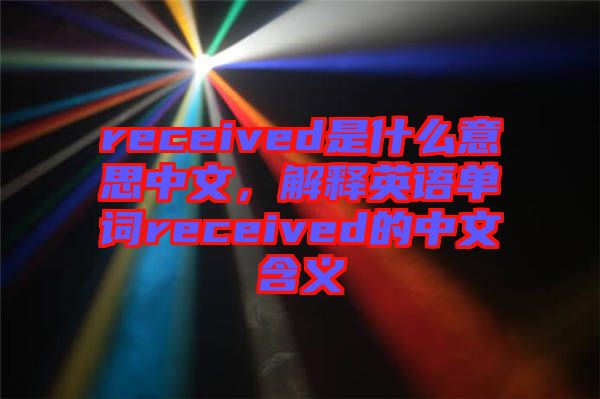 received是什么意思中文，解釋英語(yǔ)單詞received的中文含義