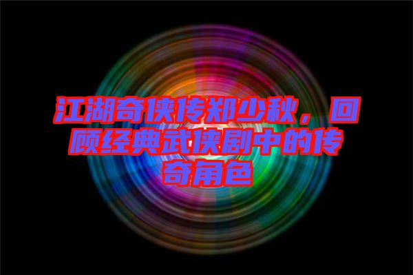 江湖奇?zhèn)b傳鄭少秋，回顧經(jīng)典武俠劇中的傳奇角色