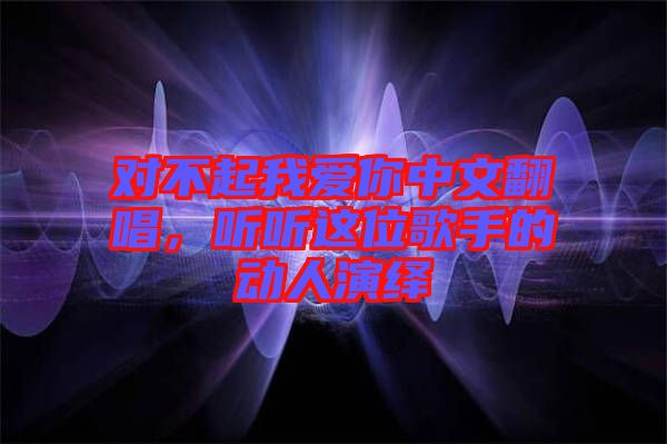 對(duì)不起我愛(ài)你中文翻唱，聽(tīng)聽(tīng)這位歌手的動(dòng)人演繹