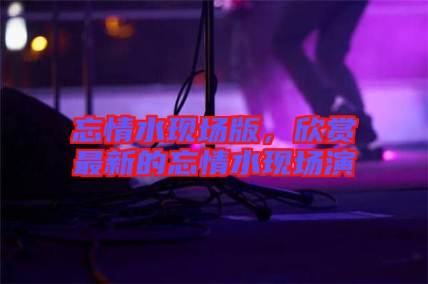 忘情水現(xiàn)場版，欣賞最新的忘情水現(xiàn)場演