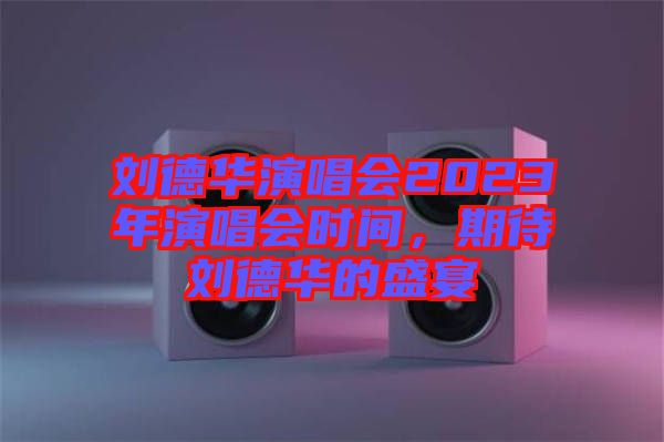 劉德華演唱會2023年演唱會時(shí)間，期待劉德華的盛宴