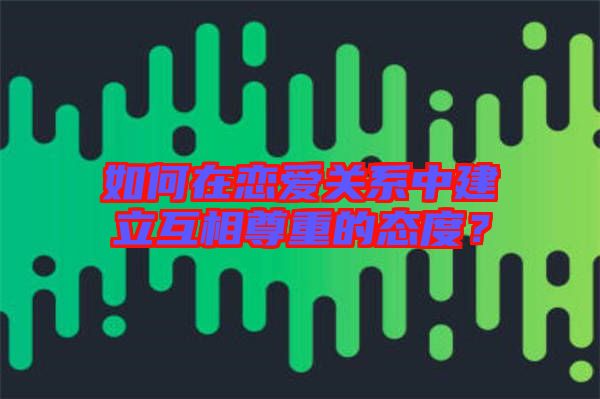 如何在戀愛關(guān)系中建立互相尊重的態(tài)度？