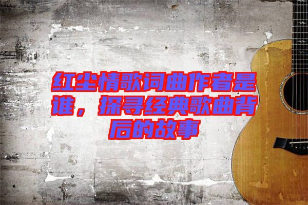 紅塵情歌詞曲作者是誰，探尋經(jīng)典歌曲背后的故事