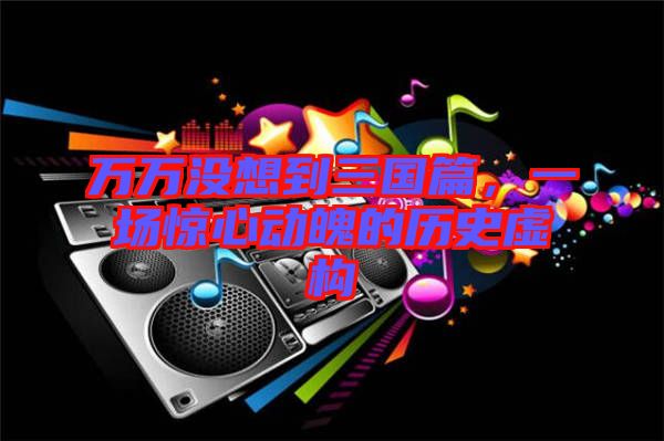 萬萬沒想到三國篇，一場驚心動魄的歷史虛構
