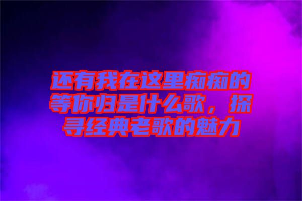 還有我在這里癡癡的等你歸是什么歌，探尋經(jīng)典老歌的魅力