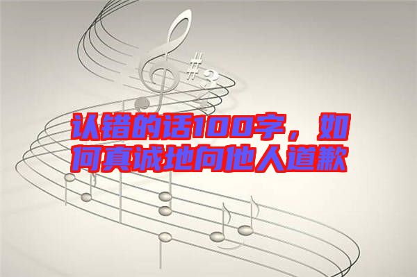 認(rèn)錯(cuò)的話100字，如何真誠地向他人道歉