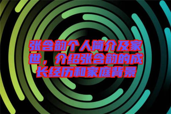 張含韻個人簡介及家世，介紹張含韻的成長經(jīng)歷和家庭背景