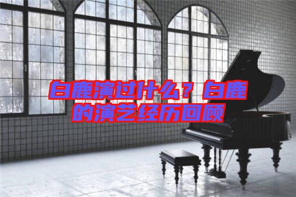 白鹿演過什么？白鹿的演藝經歷回顧