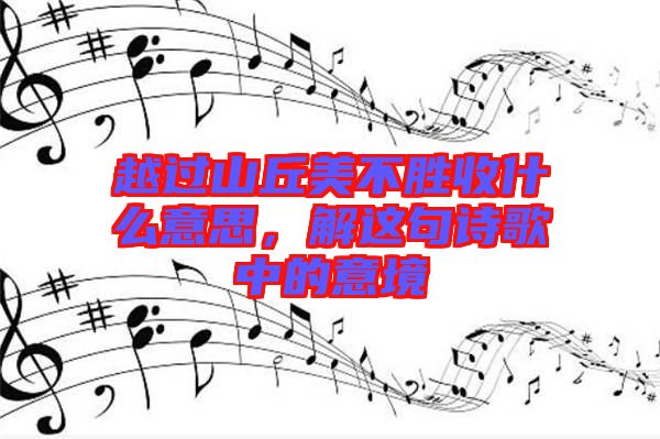 越過(guò)山丘美不勝收什么意思，解這句詩(shī)歌中的意境