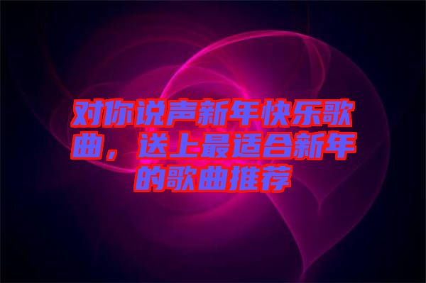 對你說聲新年快樂歌曲，送上最適合新年的歌曲推薦