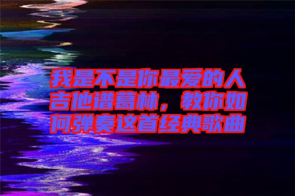 我是不是你最愛的人吉他譜葛林，教你如何彈奏這首經典歌曲