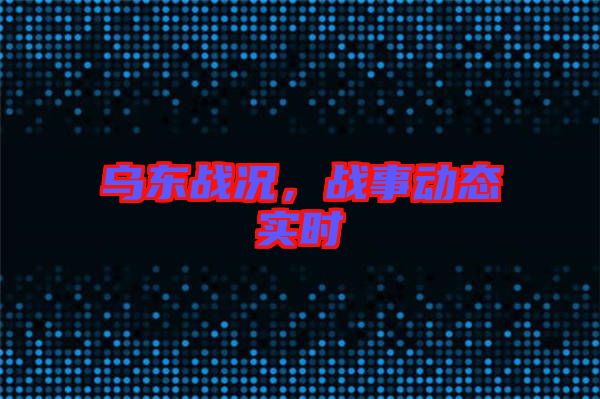 烏東戰(zhàn)況，戰(zhàn)事動(dòng)態(tài)實(shí)時(shí)