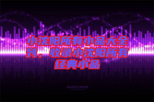 小沈陽(yáng)所有小品大全列，收錄小沈陽(yáng)所有經(jīng)典小品