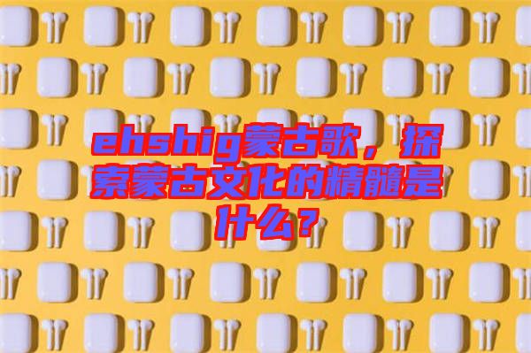 ehshig蒙古歌，探索蒙古文化的精髓是什么？