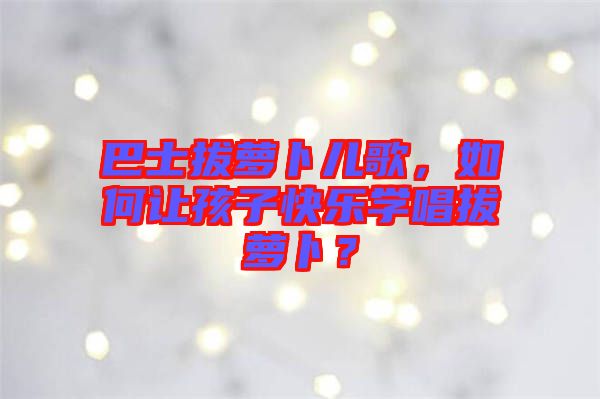 巴士拔蘿卜兒歌，如何讓孩子快樂學(xué)唱拔蘿卜？