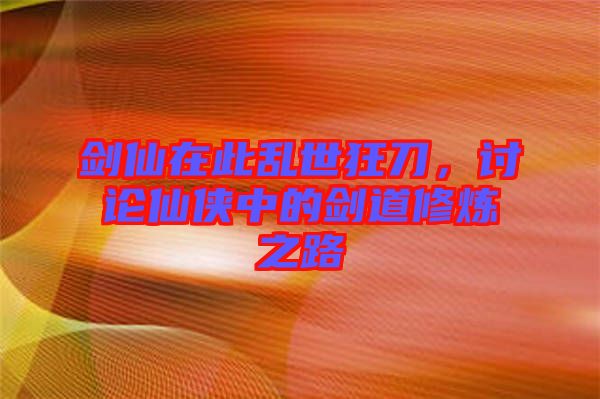 劍仙在此亂世狂刀，討論仙俠中的劍道修煉之路