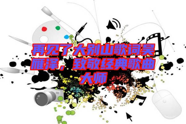 再見(jiàn)了大別山歌詞吳雁澤，致敬經(jīng)典歌曲大師