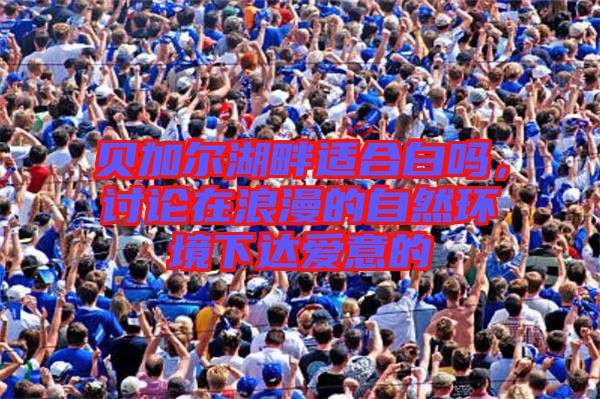 貝加爾湖畔適合白嗎，討論在浪漫的自然環(huán)境下達(dá)愛(ài)意的