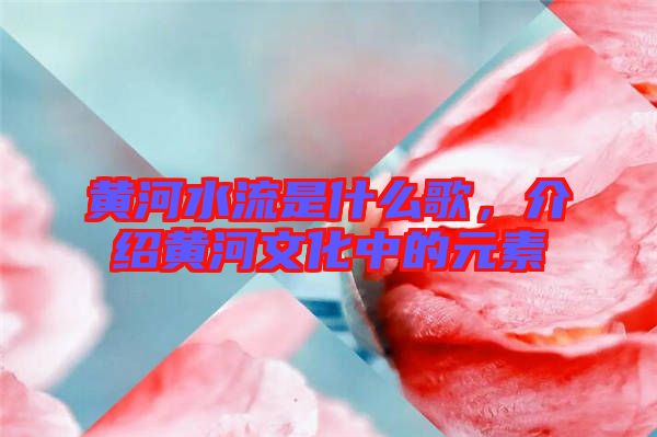 黃河水流是什么歌，介紹黃河文化中的元素