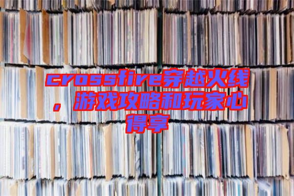 crossfire穿越火線，游戲攻略和玩家心得享